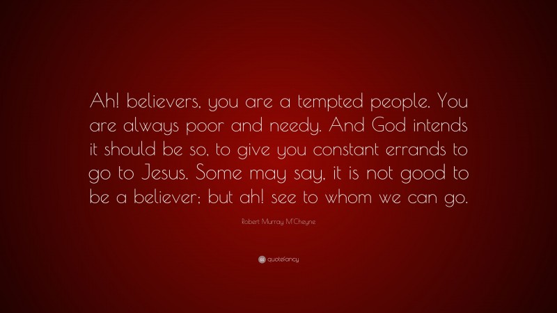 Robert Murray M'Cheyne Quote: “Ah! believers, you are a tempted people. You are always poor and needy. And God intends it should be so, to give you constant errands to go to Jesus. Some may say, it is not good to be a believer; but ah! see to whom we can go.”