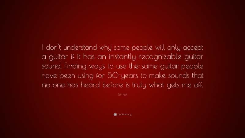 Jeff Beck Quote: “I don’t understand why some people will only accept a guitar if it has an instantly recognizable guitar sound. Finding ways to use the same guitar people have been using for 50 years to make sounds that no one has heard before is truly what gets me off.”