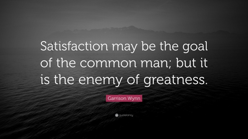 Garrison Wynn Quote: “Satisfaction may be the goal of the common man; but it is the enemy of greatness.”