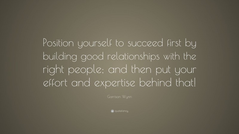 Garrison Wynn Quote: “Position yourself to succeed first by building good relationships with the right people; and then put your effort and expertise behind that!”