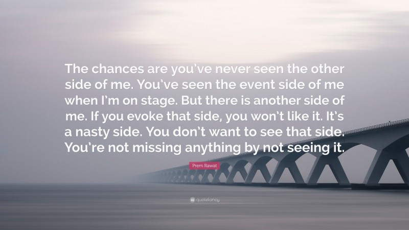 Prem Rawat Quote: “The chances are you’ve never seen the other side of me. You’ve seen the event side of me when I’m on stage. But there is another side of me. If you evoke that side, you won’t like it. It’s a nasty side. You don’t want to see that side. You’re not missing anything by not seeing it.”