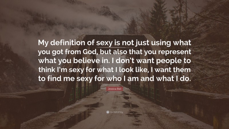 Jessica Biel Quote: “My definition of sexy is not just using what you got from God, but also that you represent what you believe in. I don’t want people to think I’m sexy for what I look like, I want them to find me sexy for who I am and what I do.”