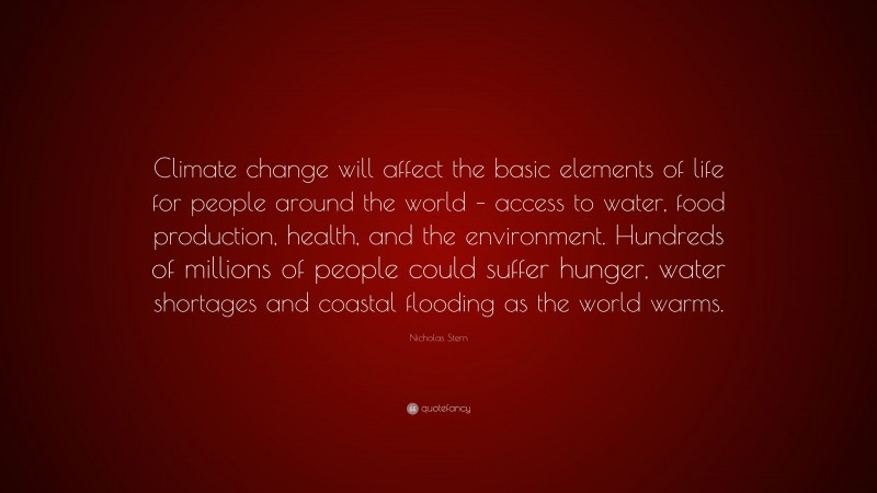 Nicholas Stern Quote: “Climate change will affect the basic elements of life for people around the world – access to water, food production, health, and the environment. Hundreds of millions of people could suffer hunger, water shortages and coastal flooding as the world warms.”