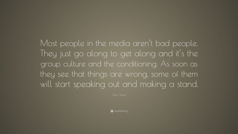 Alex Jones Quote: “Most people in the media aren’t bad people. They just go along to get along and it’s the group culture and the conditioning. As soon as they see that things are wrong, some of them will start speaking out and making a stand.”