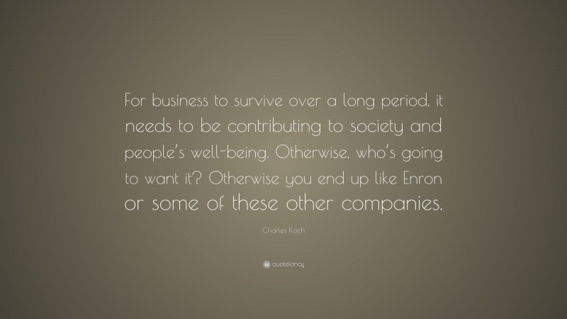 Charles Koch Quote: “For business to survive over a long period, it needs to be contributing to society and people’s well-being. Otherwise, who’s going to want it? Otherwise you end up like Enron or some of these other companies.”