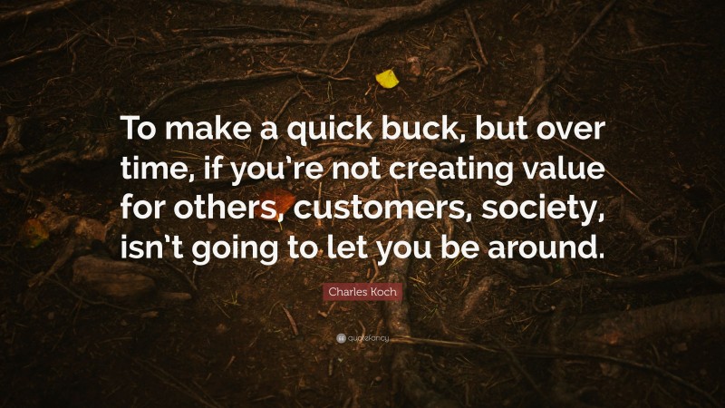 Charles Koch Quote: “To make a quick buck, but over time, if you’re not creating value for others, customers, society, isn’t going to let you be around.”