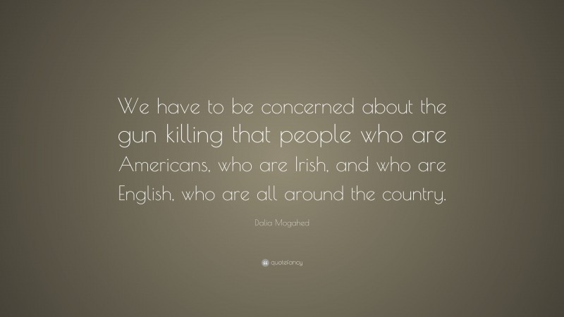 Dalia Mogahed Quote: “We have to be concerned about the gun killing that people who are Americans, who are Irish, and who are English, who are all around the country.”
