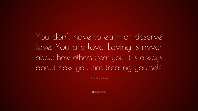 Rhonda Britten Quote: “You don’t have to earn or deserve love. You are love. Loving is never about how others treat you. It is always about how you are treating yourself.”