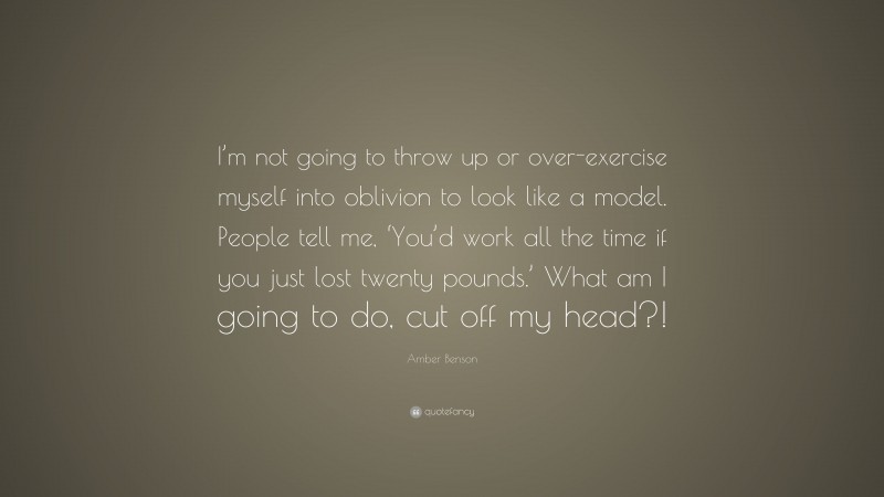 Amber Benson Quote: “I’m not going to throw up or over-exercise myself into oblivion to look like a model. People tell me, ‘You’d work all the time if you just lost twenty pounds.’ What am I going to do, cut off my head?!”