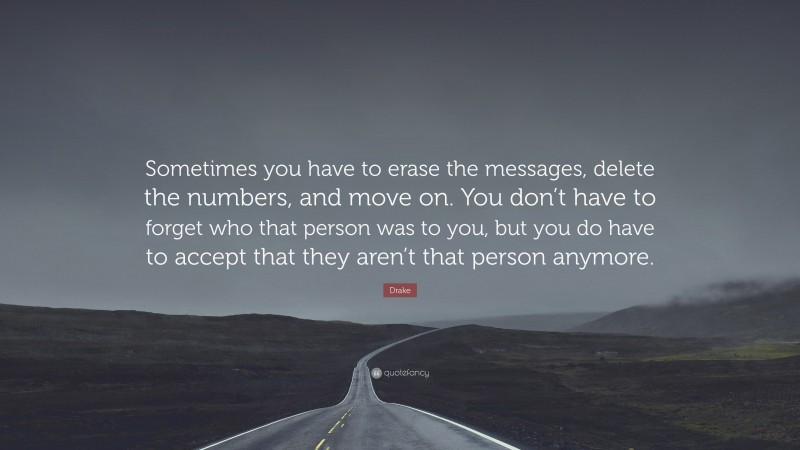 Breakup Quotes: “Sometimes you have to erase the messages, delete the numbers, and move on. You don’t have to forget who that person was to you, but you do have to accept that they aren’t that person anymore.” — Drake