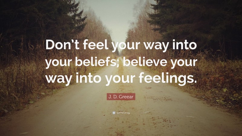 J. D. Greear Quote: “Don’t feel your way into your beliefs; believe your way into your feelings.”