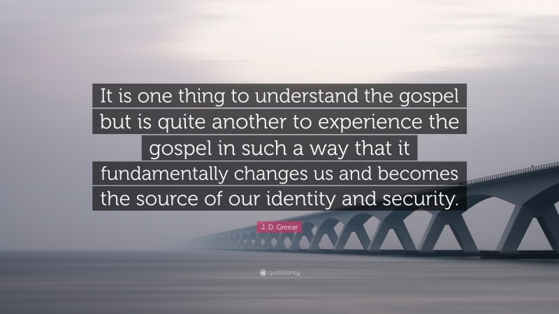 J. D. Greear Quote: “It is one thing to understand the gospel but is quite another to experience the gospel in such a way that it fundamentally changes us and becomes the source of our identity and security.”