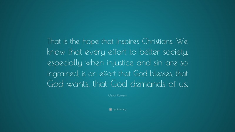 Oscar Romero Quote: “That is the hope that inspires Christians. We know that every effort to better society, especially when injustice and sin are so ingrained, is an effort that God blesses, that God wants, that God demands of us.”