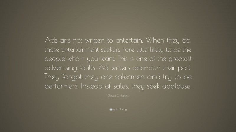 Claude C. Hopkins Quote: “Ads are not written to entertain. When they do, those entertainment seekers rare little likely to be the people whom you want. This is one of the greatest advertising faults. Ad writers abandon their part. They forgot they are salesmen and try to be performers. Instead of sales, they seek applause.”