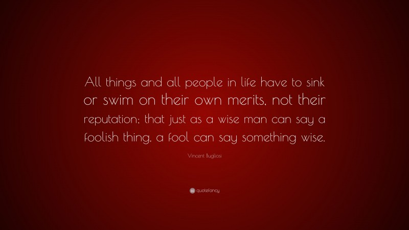Vincent Bugliosi Quote: “All things and all people in life have to sink or swim on their own merits, not their reputation; that just as a wise man can say a foolish thing, a fool can say something wise.”