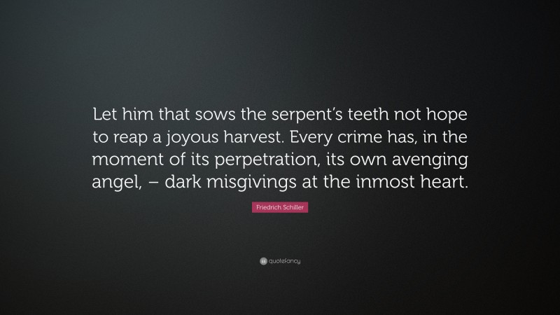Friedrich Schiller Quote: “Let him that sows the serpent’s teeth not hope to reap a joyous harvest. Every crime has, in the moment of its perpetration, its own avenging angel, – dark misgivings at the inmost heart.”