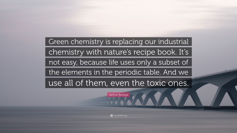 Janine Benyus Quote: “Green chemistry is replacing our industrial chemistry with nature’s recipe book. It’s not easy, because life uses only a subset of the elements in the periodic table. And we use all of them, even the toxic ones.”