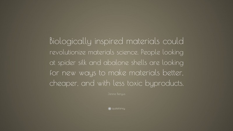 Janine Benyus Quote: “Biologically inspired materials could revolutionize materials science. People looking at spider silk and abalone shells are looking for new ways to make materials better, cheaper, and with less toxic byproducts.”