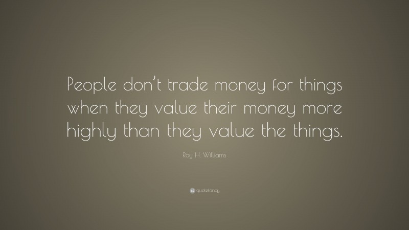 Roy H. Williams Quote: “People don’t trade money for things when they value their money more highly than they value the things.”