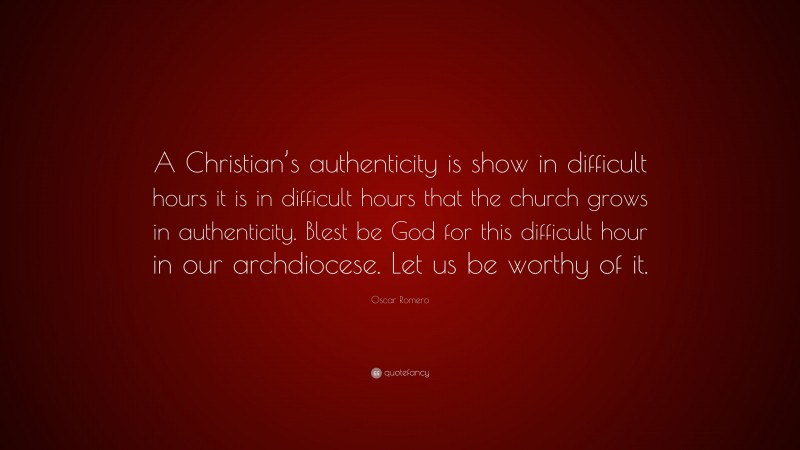 Oscar Romero Quote: “A Christian’s authenticity is show in difficult hours it is in difficult hours that the church grows in authenticity. Blest be God for this difficult hour in our archdiocese. Let us be worthy of it.”