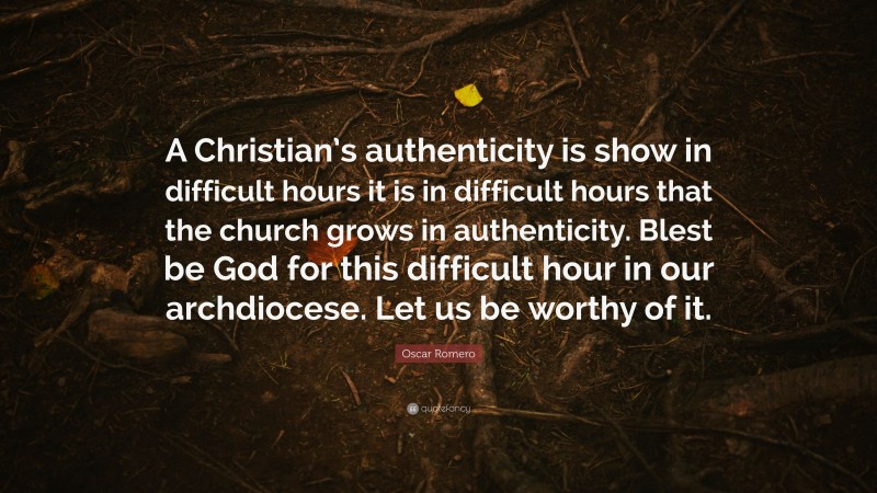 Oscar Romero Quote: “A Christian’s authenticity is show in difficult hours it is in difficult hours that the church grows in authenticity. Blest be God for this difficult hour in our archdiocese. Let us be worthy of it.”