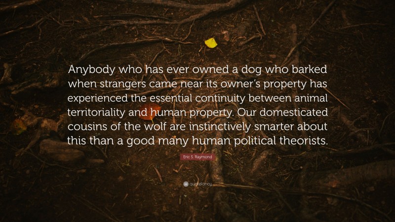 Eric S. Raymond Quote: “Anybody who has ever owned a dog who barked when strangers came near its owner’s property has experienced the essential continuity between animal territoriality and human property. Our domesticated cousins of the wolf are instinctively smarter about this than a good many human political theorists.”