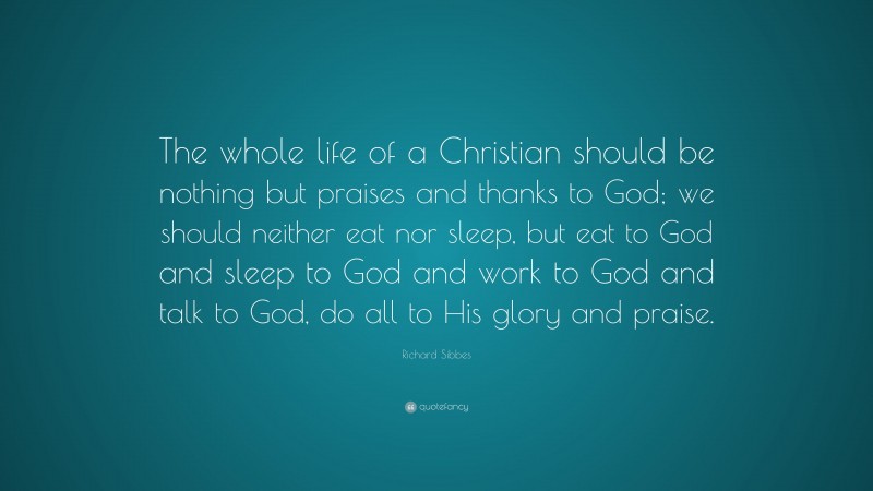 Richard Sibbes Quote: “The whole life of a Christian should be nothing but praises and thanks to God; we should neither eat nor sleep, but eat to God and sleep to God and work to God and talk to God, do all to His glory and praise.”