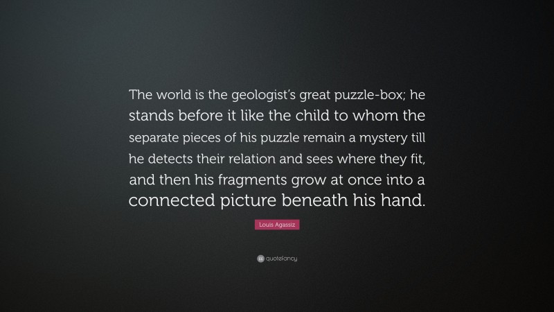 Louis Agassiz Quote: “The world is the geologist’s great puzzle-box; he stands before it like the child to whom the separate pieces of his puzzle remain a mystery till he detects their relation and sees where they fit, and then his fragments grow at once into a connected picture beneath his hand.”