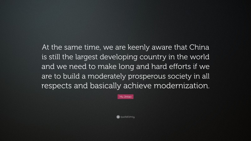 Hu Jintao Quote: “At the same time, we are keenly aware that China is still the largest developing country in the world and we need to make long and hard efforts if we are to build a moderately prosperous society in all respects and basically achieve modernization.”