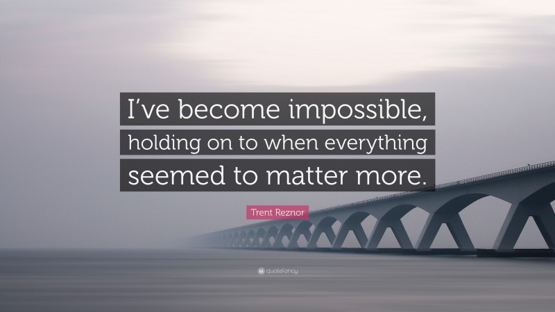 Trent Reznor Quote: “I’ve become impossible, holding on to when everything seemed to matter more.”