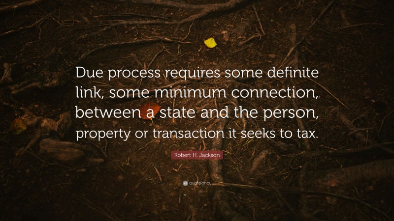 Robert H. Jackson Quote: “Due process requires some definite link, some minimum connection, between a state and the person, property or transaction it seeks to tax.”