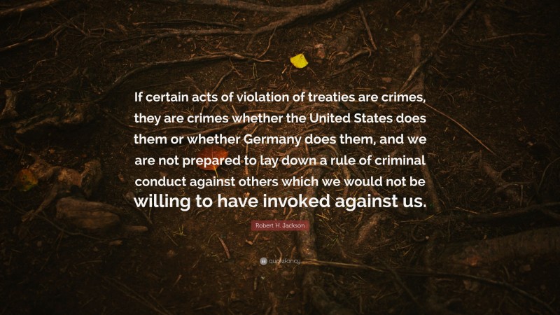 Robert H. Jackson Quote: “If certain acts of violation of treaties are crimes, they are crimes whether the United States does them or whether Germany does them, and we are not prepared to lay down a rule of criminal conduct against others which we would not be willing to have invoked against us.”