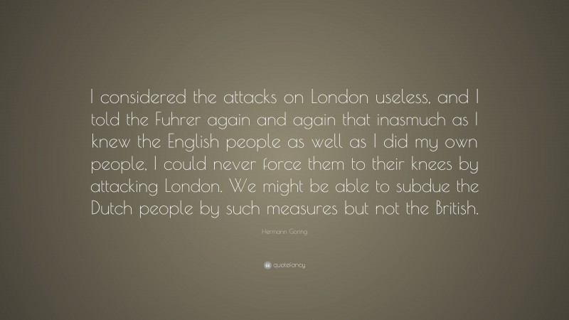 Hermann Goring Quote: “I considered the attacks on London useless, and I told the Fuhrer again and again that inasmuch as I knew the English people as well as I did my own people, I could never force them to their knees by attacking London. We might be able to subdue the Dutch people by such measures but not the British.”