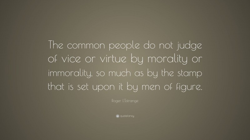 Roger L'Estrange Quote: “The common people do not judge of vice or virtue by morality or immorality, so much as by the stamp that is set upon it by men of figure.”