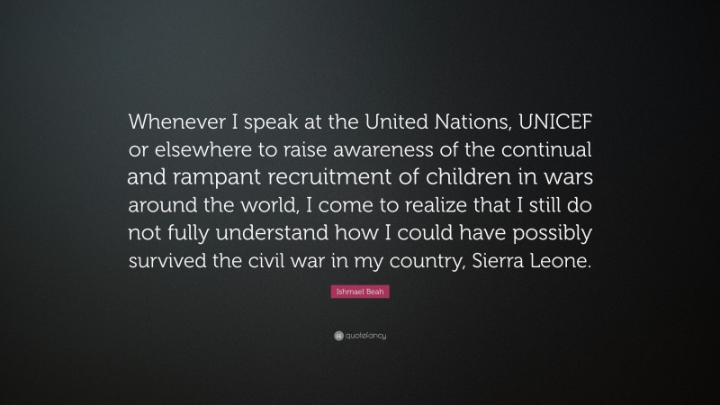 Ishmael Beah Quote: “Whenever I speak at the United Nations, UNICEF or elsewhere to raise awareness of the continual and rampant recruitment of children in wars around the world, I come to realize that I still do not fully understand how I could have possibly survived the civil war in my country, Sierra Leone.”