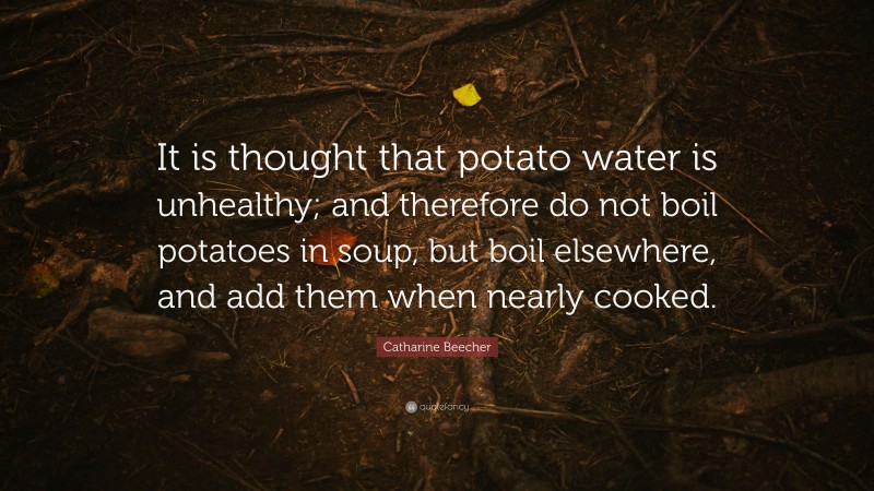 Catharine Beecher Quote: “It is thought that potato water is unhealthy; and therefore do not boil potatoes in soup, but boil elsewhere, and add them when nearly cooked.”