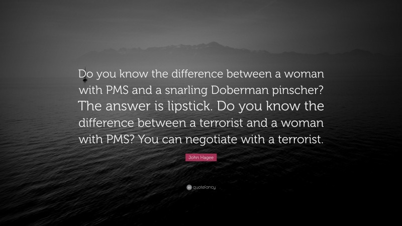 John Hagee Quote: “Do you know the difference between a woman with PMS and a snarling Doberman pinscher? The answer is lipstick. Do you know the difference between a terrorist and a woman with PMS? You can negotiate with a terrorist.”