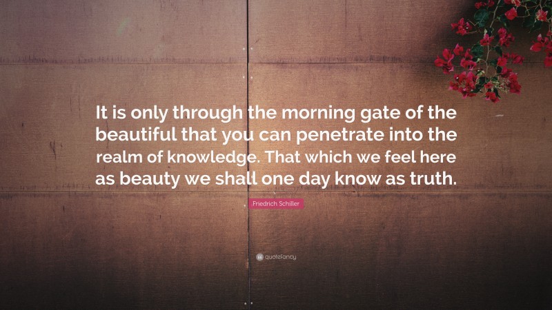 Friedrich Schiller Quote: “It is only through the morning gate of the beautiful that you can penetrate into the realm of knowledge. That which we feel here as beauty we shall one day know as truth.”