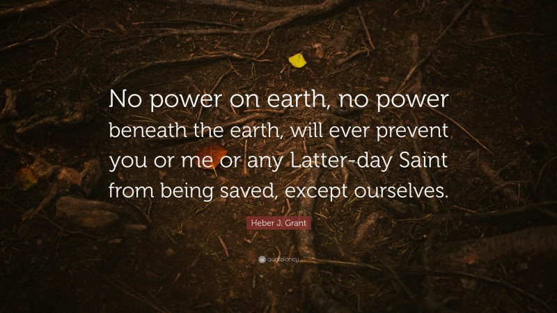 Heber J. Grant Quote: “No power on earth, no power beneath the earth, will ever prevent you or me or any Latter-day Saint from being saved, except ourselves.”