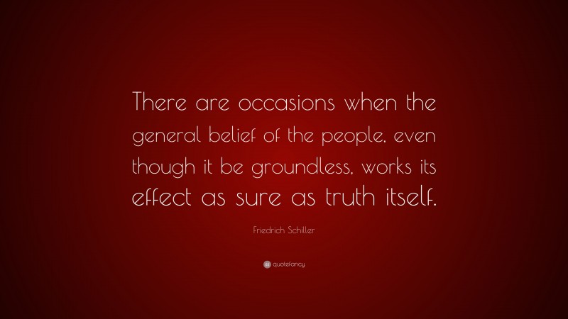 Friedrich Schiller Quote: “There are occasions when the general belief of the people, even though it be groundless, works its effect as sure as truth itself.”