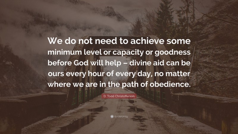 D. Todd Christofferson Quote: “We do not need to achieve some minimum level or capacity or goodness before God will help – divine aid can be ours every hour of every day, no matter where we are in the path of obedience.”