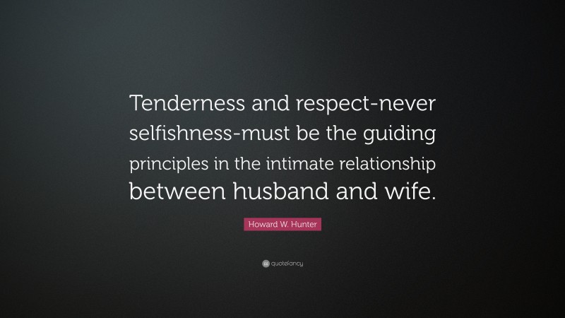 Howard W. Hunter Quote: “Tenderness and respect-never selfishness-must be the guiding principles in the intimate relationship between husband and wife.”