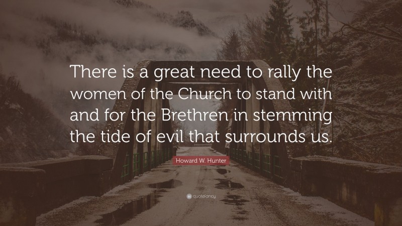 Howard W. Hunter Quote: “There is a great need to rally the women of the Church to stand with and for the Brethren in stemming the tide of evil that surrounds us.”