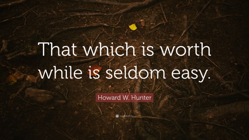 Howard W. Hunter Quote: “That which is worth while is seldom easy.”