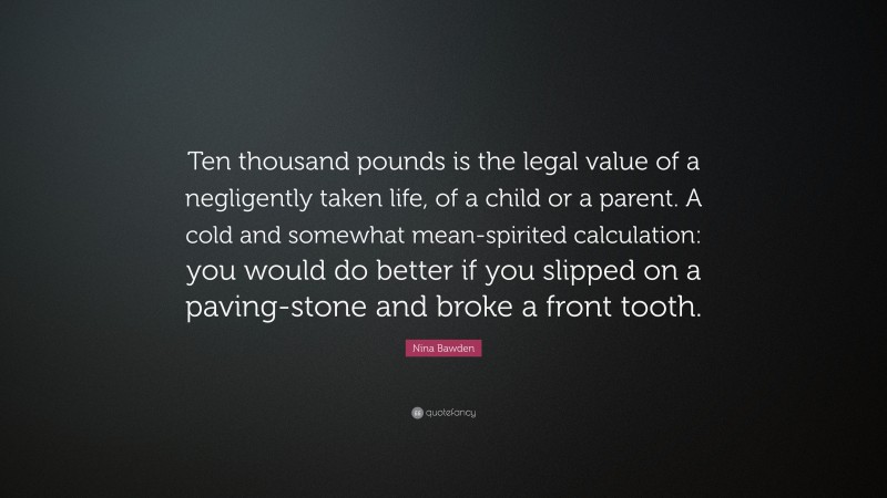 Nina Bawden Quote: “Ten thousand pounds is the legal value of a negligently taken life, of a child or a parent. A cold and somewhat mean-spirited calculation: you would do better if you slipped on a paving-stone and broke a front tooth.”