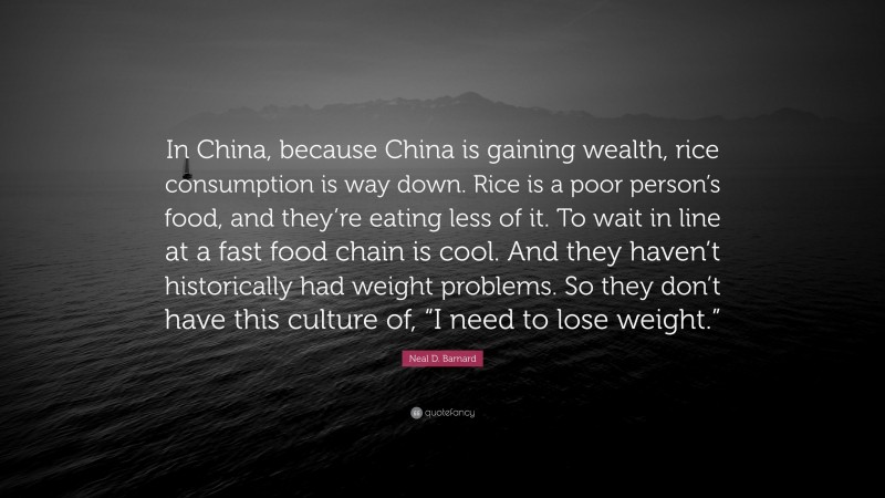 Neal D. Barnard Quote: “In China, because China is gaining wealth, rice consumption is way down. Rice is a poor person’s food, and they’re eating less of it. To wait in line at a fast food chain is cool. And they haven’t historically had weight problems. So they don’t have this culture of, “I need to lose weight.””