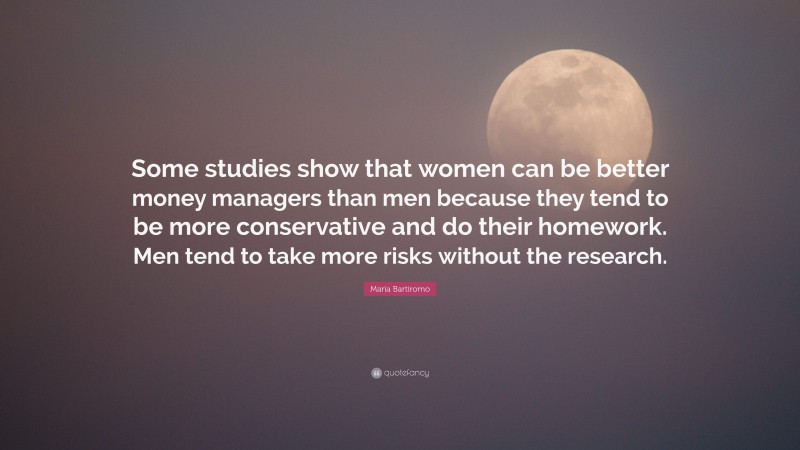 Maria Bartiromo Quote: “Some studies show that women can be better money managers than men because they tend to be more conservative and do their homework. Men tend to take more risks without the research.”