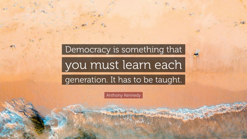 Anthony Kennedy Quote: “Democracy is something that you must learn each generation. It has to be taught.”