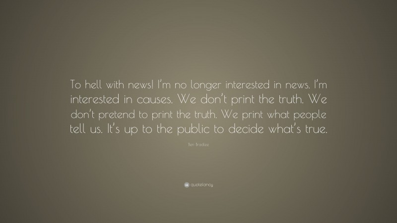 Ben Bradlee Quote: “To hell with news! I’m no longer interested in news. I’m interested in causes. We don’t print the truth. We don’t pretend to print the truth. We print what people tell us. It’s up to the public to decide what’s true.”