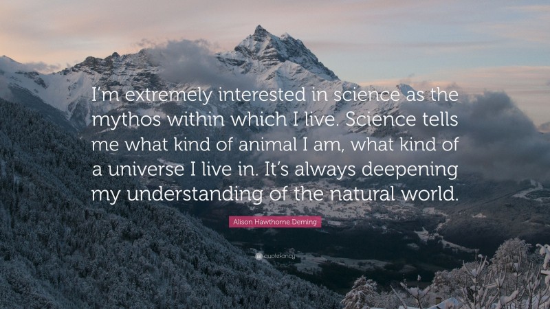 Alison Hawthorne Deming Quote: “I’m extremely interested in science as the mythos within which I live. Science tells me what kind of animal I am, what kind of a universe I live in. It’s always deepening my understanding of the natural world.”